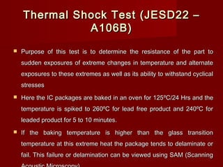 Thermal Shock Test (JESD22 –Thermal Shock Test (JESD22 –
A106B)A106B)
 Purpose of this test is tPurpose of this test is to determine the resistance of the part too determine the resistance of the part to
sudden exposures of extreme changes in temperature and alternatesudden exposures of extreme changes in temperature and alternate
exposures to these extremes as well as its ability to withstand cyclicalexposures to these extremes as well as its ability to withstand cyclical
stressesstresses
 Here the IC packages are baked in an oven for 125Here the IC packages are baked in an oven for 125ºC/24 Hrs and theºC/24 Hrs and the
temperature is spiked to 260ºC for lead free product and 240ºC fortemperature is spiked to 260ºC for lead free product and 240ºC for
leaded product for 5 to 10 minutes.leaded product for 5 to 10 minutes.
 If the baking temperature is higher than the glass transitionIf the baking temperature is higher than the glass transition
temperature at this extreme heat the package tends to delaminate ortemperature at this extreme heat the package tends to delaminate or
fail. This failure or delamination can be viewed using SAM (Scanningfail. This failure or delamination can be viewed using SAM (Scanning
 