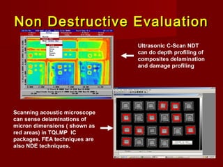 Non Destructive EvaluationNon Destructive Evaluation
Ultrasonic C-Scan NDT
can do depth profiling of
composites delamination
and damage profiling
Scanning acoustic microscope
can sense delaminations of
micron dimensions ( shown as
red areas) in TQLMP IC
packages. FEA techniques are
also NDE techniques.
 