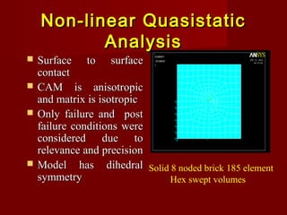 Non-linear QuasistaticNon-linear Quasistatic
AnalysisAnalysis
 Surface to surfaceSurface to surface
contactcontact
 CAM is anisotropicCAM is anisotropic
and matrix is isotropicand matrix is isotropic
 Only failure and postOnly failure and post
failure conditions werefailure conditions were
considered due toconsidered due to
relevance and precisionrelevance and precision
 Model has dihedralModel has dihedral
symmetrysymmetry
Solid 8 noded brick 185 element
Hex swept volumes
 