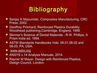 BibliographyBibliography
 Sanjay K Mazumdar, Composites Manufacturing, CRCSanjay K Mazumdar, Composites Manufacturing, CRC
Press, 2002.Press, 2002.
 Geoffrey Pritchard, Reinforced Plastics Durability,Geoffrey Pritchard, Reinforced Plastics Durability,
Woodhead publishing,Cambridge, England, 1999.Woodhead publishing,Cambridge, England, 1999.
 Skinner’s Science of Dental Materials , R.W. Phillips, ASkinner’s Science of Dental Materials , R.W. Phillips, A
Prism India ed, 1994.Prism India ed, 1994.
 ASTM Standards Handbooks Vols: 08.01,08.02 andASTM Standards Handbooks Vols: 08.01,08.02 and
08.03, PA, USA.08.03, PA, USA.
 www.astm.orgwww.astm.org
 ANSYS v.14 Analysis Manuals, 2014.ANSYS v.14 Analysis Manuals, 2014.
 Rayner M Mayer, Design with Reinforced Plastics,Rayner M Mayer, Design with Reinforced Plastics,
Design Council, London.Design Council, London.
 