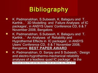 BibliographyBibliography
 K. Padmanabhan, S.Subeesh, K. Balaguru and T.K. Padmanabhan, S.Subeesh, K. Balaguru and T.
Karthik , ` 3D Modelling and Failure Analyses of ICKarthik , ` 3D Modelling and Failure Analyses of IC
packages’, in ANSYS Users’ Conference CD, 6 & 7packages’, in ANSYS Users’ Conference CD, 6 & 7
November 2008, Bangalore.November 2008, Bangalore.
 K. Padmanabhan, S.Subeesh, K. Balaguru and T.K. Padmanabhan, S.Subeesh, K. Balaguru and T.
Karthik , ` An Analyses of Reliability andKarthik , ` An Analyses of Reliability and
Hygrothermal Effects in IC packages’, in ANSYSHygrothermal Effects in IC packages’, in ANSYS
Users’ Conference CD, 6 & 7 November 2008,Users’ Conference CD, 6 & 7 November 2008,
Bangalore.Bangalore. BEST PAPER AWARDBEST PAPER AWARD
 K. Padmanabhan, D. Sanjay and S Subeesh,` DesignK. Padmanabhan, D. Sanjay and S Subeesh,` Design
and electro-hygrothermo-mechanical reliabilityand electro-hygrothermo-mechanical reliability
analyses of a leadless quad IC package’, in theanalyses of a leadless quad IC package’, in the
 