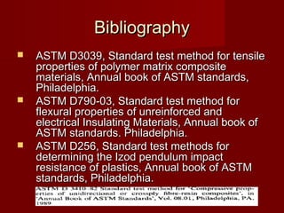 BibliographyBibliography
 ASTM D3039, Standard test method for tensileASTM D3039, Standard test method for tensile
properties of polymer matrix compositeproperties of polymer matrix composite
materials,materials, Annual book of ASTM standards,Annual book of ASTM standards,
Philadelphia.Philadelphia.
 ASTM D790-03, Standard test method forASTM D790-03, Standard test method for
flexural properties of unreinforced andflexural properties of unreinforced and
electrical Insulating Materials, Annual book ofelectrical Insulating Materials, Annual book of
ASTM standards. Philadelphia.ASTM standards. Philadelphia.
 ASTM D256, Standard test methods forASTM D256, Standard test methods for
determining the Izod pendulum impactdetermining the Izod pendulum impact
resistance of plastics, Annual book of ASTMresistance of plastics, Annual book of ASTM
standards, Philadelphia.standards, Philadelphia.
 