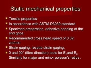 Static mechanical propertiesStatic mechanical properties
 Tensile propertiesTensile properties
 In accordance with ASTM D3039 standardIn accordance with ASTM D3039 standard
 Specimen preparation, adhesive bonding at theSpecimen preparation, adhesive bonding at the
end gripsend grips
 Recommended cross head speed of 0.02Recommended cross head speed of 0.02
cm/mincm/min
 Strain gaging, rosette strain gaging.Strain gaging, rosette strain gaging.
 0 and 900 and 90° (fibre direction) tests for E° (fibre direction) tests for E1111and Eand E22..22..
Similarly for major and minor poisson’s ratios .Similarly for major and minor poisson’s ratios .
 