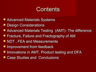 ContentsContents
 Advanced Materials SystemsAdvanced Materials Systems
 Design ConsiderationsDesign Considerations
 Advanced Materials Testing (AMT)- The differenceAdvanced Materials Testing (AMT)- The difference
 Fracture, Failure and Fractography of AMFracture, Failure and Fractography of AM
 NDT , FEA and MeasurementsNDT , FEA and Measurements
 Improvement from feedbackImprovement from feedback
 Innovations in AMT, Product testing and DFAInnovations in AMT, Product testing and DFA
 Case Studies and ConclusionsCase Studies and Conclusions
 