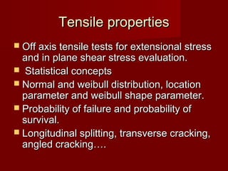 Tensile propertiesTensile properties
 Off axis tensile tests for extensional stressOff axis tensile tests for extensional stress
and in plane shear stress evaluation.and in plane shear stress evaluation.
 Statistical conceptsStatistical concepts
 Normal and weibull distribution, locationNormal and weibull distribution, location
parameter and weibull shape parameter.parameter and weibull shape parameter.
 Probability of failure and probability ofProbability of failure and probability of
survival.survival.
 Longitudinal splitting, transverse cracking,Longitudinal splitting, transverse cracking,
angled cracking….angled cracking….
 