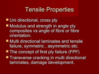 Tensile PropertiesTensile Properties
 Uni directional, cross plyUni directional, cross ply
 Modulus and strength in angle plyModulus and strength in angle ply
composites vs angle of fibre or fibrecomposites vs angle of fibre or fibre
orientation.orientation.
 Multi directional laminates and tensileMulti directional laminates and tensile
failure, symmetric , asymmetric etc.failure, symmetric , asymmetric etc.
 The concept of first ply failure (FPF)The concept of first ply failure (FPF)
 Transverse cracking in multi directionalTransverse cracking in multi directional
laminates, damage development.laminates, damage development.
 