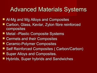 Advanced Materials SystemsAdvanced Materials Systems
 Al-Mg and Mg Alloys and CompositesAl-Mg and Mg Alloys and Composites
 Carbon, Glass, Kevlar, Zylon fibre reinforcedCarbon, Glass, Kevlar, Zylon fibre reinforced
compositescomposites
 Metal –Plastic Composite SystemsMetal –Plastic Composite Systems
 Cermets and their CompositesCermets and their Composites
 Ceramic-Polymer CompositesCeramic-Polymer Composites
 Self Reinforced Composites ( Carbon/Carbon)Self Reinforced Composites ( Carbon/Carbon)
 Super Alloys and Composites.Super Alloys and Composites.
 Hybrids, Super hybrids and SandwichesHybrids, Super hybrids and Sandwiches
 