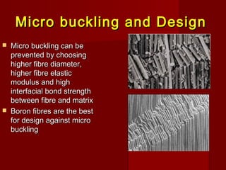 Micro buckling and DesignMicro buckling and Design
 Micro buckling can beMicro buckling can be
prevented by choosingprevented by choosing
higher fibre diameter,higher fibre diameter,
higher fibre elastichigher fibre elastic
modulus and highmodulus and high
interfacial bond strengthinterfacial bond strength
between fibre and matrixbetween fibre and matrix
 Boron fibres are the bestBoron fibres are the best
for design against microfor design against micro
bucklingbuckling
 