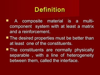 DefinitionDefinition
 A composite material is a multi-A composite material is a multi-
component system with at least a matrixcomponent system with at least a matrix
and a reinforcement.and a reinforcement.
 The desired properties must be better thanThe desired properties must be better than
at least one of the constituents.at least one of the constituents.
 The constituents are normally physicallyThe constituents are normally physically
separable , with a line of heterogeneityseparable , with a line of heterogeneity
between them, called the interface.between them, called the interface.
 