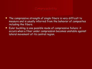 CompressibilityCompressibility
 The compressive strength of single fibers is very difficult toThe compressive strength of single fibers is very difficult to
measure and is usually inferred from the behavior of compositesmeasure and is usually inferred from the behavior of composites
including the fibers.including the fibers.
 Euler buckling is one possible mode of compressive failure: itEuler buckling is one possible mode of compressive failure: it
occurs when a fiber under compression becomes unstable againstoccurs when a fiber under compression becomes unstable against
lateral movement of its central region.lateral movement of its central region.
 