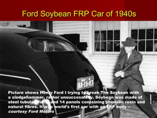 Ford Soybean FRP Car of 1940sFord Soybean FRP Car of 1940s
Picture shows Henry Ford I trying to break The Soybean with
a sledgehammer, rather unsuccessfully. Soybean was made of
steel tubular frame and 14 panels containing phenolic resin and
natural fibres. It was world’s first car with an FRP body –
courtesy Ford Motors
 