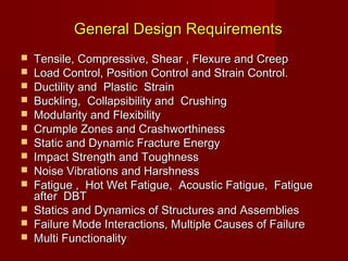 General Design RequirementsGeneral Design Requirements
 Tensile, Compressive, Shear , Flexure and CreepTensile, Compressive, Shear , Flexure and Creep
 Load Control, Position Control and Strain Control.Load Control, Position Control and Strain Control.
 Ductility and Plastic StrainDuctility and Plastic Strain
 Buckling, Collapsibility and CrushingBuckling, Collapsibility and Crushing
 Modularity and FlexibilityModularity and Flexibility
 Crumple Zones and CrashworthinessCrumple Zones and Crashworthiness
 Static and Dynamic Fracture EnergyStatic and Dynamic Fracture Energy
 Impact Strength and ToughnessImpact Strength and Toughness
 Noise Vibrations and HarshnessNoise Vibrations and Harshness
 Fatigue , Hot Wet Fatigue, Acoustic Fatigue, FatigueFatigue , Hot Wet Fatigue, Acoustic Fatigue, Fatigue
after DBTafter DBT
 Statics and Dynamics of Structures and AssembliesStatics and Dynamics of Structures and Assemblies
 Failure Mode Interactions, Multiple Causes of FailureFailure Mode Interactions, Multiple Causes of Failure
 Multi FunctionalityMulti Functionality
 