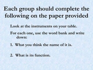 Each group should complete the following on the paper provided Look at the instruments on your table.  For each one, use the word bank and write down: 1.  What you think the name of it is. 2.  What is its function. 