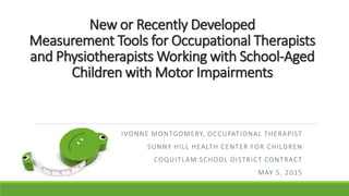 New or Recently Developed
Measurement Tools for Occupational Therapists
and Physiotherapists Working with School-Aged
Children with Motor Impairments
IVONNE MONTGOMERY, OCCUPATIONAL THERAPIST
SUNNY HILL HEALTH CENTER FOR CHILDREN
COQUITLAM SCHOOL DISTRICT CONTRACT
MAY 5, 2015
 