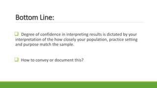 Bottom Line:
 Degree of confidence in interpreting results is dictated by your
interpretation of the how closely your population, practice setting
and purpose match the sample.
 How to convey or document this?
 