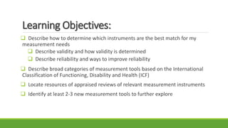 Learning Objectives:
 Describe how to determine which instruments are the best match for my
measurement needs
 Describe validity and how validity is determined
 Describe reliability and ways to improve reliability
 Describe broad categories of measurement tools based on the International
Classification of Functioning, Disability and Health (ICF)
 Locate resources of appraised reviews of relevant measurement instruments
 Identify at least 2-3 new measurement tools to further explore
 