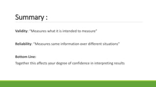 Summary :
Validity: “Measures what it is intended to measure”
Reliability: “Measures same information over different situations”
Bottom Line:
Together this affects your degree of confidence in interpreting results
 