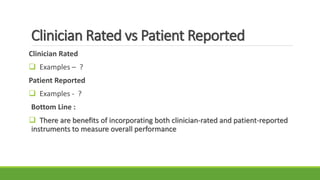 Clinician Rated vs Patient Reported
Clinician Rated
 Examples – ?
Patient Reported
 Examples - ?
Bottom Line :
 There are benefits of incorporating both clinician-rated and patient-reported
instruments to measure overall performance
 