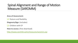 Spinal Alignment and Range of Motion
Measure (SAROMM)
Area of Assessment:
 Posture and flexibility
Diagnosis/Age: (includes)
 Children with CP
How to access: (free download)
http://www.canchild.ca/en/measures/saromm.asp
 