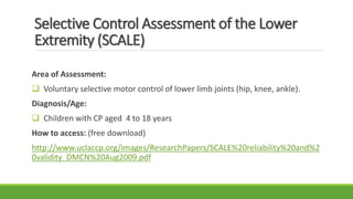 Selective Control Assessment of the Lower
Extremity (SCALE)
Area of Assessment:
 Voluntary selective motor control of lower limb joints (hip, knee, ankle).
Diagnosis/Age:
 Children with CP aged 4 to 18 years
How to access: (free download)
http://www.uclaccp.org/images/ResearchPapers/SCALE%20reliability%20and%2
0validity_DMCN%20Aug2009.pdf
 