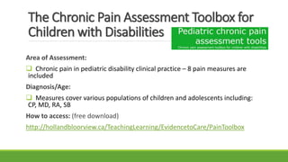 The Chronic Pain Assessment Toolbox for
Children with Disabilities
Area of Assessment:
 Chronic pain in pediatric disability clinical practice – 8 pain measures are
included
Diagnosis/Age:
 Measures cover various populations of children and adolescents including:
CP, MD, RA, SB
How to access: (free download)
http://hollandbloorview.ca/TeachingLearning/EvidencetoCare/PainToolbox
 