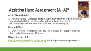 Assisting Hand Assessment (AHA)*
Area of Assessment:
 Hand function: Measures and describes how children with a unilateral
upper limb disability use their affected hand (assisting hand)
collaboratively with the non-affected hand in bimanual play.
Diagnosis/Age:
 Children with a unilateral disability ( hemiplegia or obstetric brachial
plexus palsy) 18 months - 12 years
How to access: ( $ )
http://www.ahanetwork.se/aha.php ( includes psychometric properties)
 