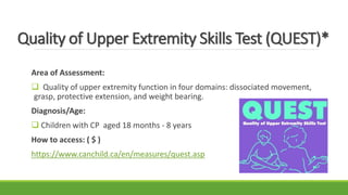 Quality of Upper Extremity Skills Test (QUEST)*
Area of Assessment:
 Quality of upper extremity function in four domains: dissociated movement,
grasp, protective extension, and weight bearing.
Diagnosis/Age:
 Children with CP aged 18 months - 8 years
How to access: ( $ )
https://www.canchild.ca/en/measures/quest.asp
 