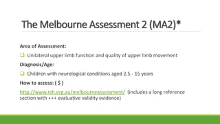 The Melbourne Assessment 2 (MA2)*
Area of Assessment:
 Unilateral upper limb function and quality of upper limb movement
Diagnosis/Age:
 Children with neurological conditions aged 2.5 - 15 years
How to access: ( $ )
http://www.rch.org.au/melbourneassessment/ (includes a long reference
section with +++ evaluative validity evidence)
 