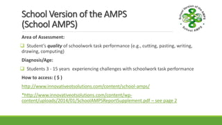 School Version of the AMPS
(School AMPS)
Area of Assessment:
 Student’s quality of schoolwork task performance (e.g., cutting, pasting, writing,
drawing, computing)
Diagnosis/Age:
 Students 3 - 15 years experiencing challenges with schoolwork task performance
How to access: ( $ )
http://www.innovativeotsolutions.com/content/school-amps/
*http://www.innovativeotsolutions.com/content/wp-
content/uploads/2014/01/SchoolAMPSReportSupplement.pdf – see page 2
 