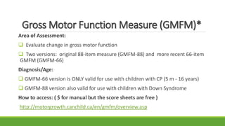 Gross Motor Function Measure (GMFM)*
Area of Assessment:
 Evaluate change in gross motor function
 Two versions: original 88-item measure (GMFM-88) and more recent 66-item
GMFM (GMFM-66)
Diagnosis/Age:
 GMFM-66 version is ONLY valid for use with children with CP (5 m - 16 years)
 GMFM-88 version also valid for use with children with Down Syndrome
How to access: ( $ for manual but the score sheets are free )
http://motorgrowth.canchild.ca/en/gmfm/overview.asp
 