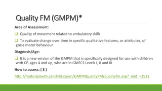 Quality FM (GMPM)*
Area of Assessment:
 Quality of movement related to ambulatory skills
 To evaluate change over time in specific qualitative features, or attributes, of
gross motor behaviour
Diagnosis/Age:
 It is a new version of the GMPM that is specifically designed for use with children
with CP, ages 4 and up, who are in GMFCS Levels I, II and III
How to access: ( $ )
http://motorgrowth.canchild.ca/en/GMPMQualityFM/qualityfm.asp?_mid_=2531
 