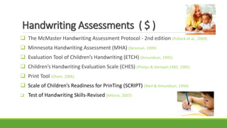Handwriting Assessments ( $ )
 The McMaster Handwriting Assessment Protocol - 2nd edition (Pollock et al., 2009)
 Minnesota Handwriting Assessment (MHA) (Reisman, 1999)
 Evaluation Tool of Children’s Handwriting (ETCH) (Amundson, 1995)
 Children’s Handwriting Evaluation Scale (CHES) (Phelps & Stempel,1982, 1985)
 Print Tool (Olsen, 2006)
 Scale of Children’s Readiness for PrinTing (SCRIPT) (Weil & Amundson, 1994)
 Test of Handwriting Skills-Revised (Milone, 2007)
 