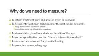 Why do we need to measure?
 To inform treatment plans and areas in which to intervene
 To help identify optimum techniques for the best clinical outcomes
Help demonstrate treatment effects
Useful in comparing different interventions
 To show children, families and schools benefits of therapy
 To encourage reflective practice: “ Has my intervention worked?”
 To demonstrate outcomes for potential funding
 To promote a common language
 