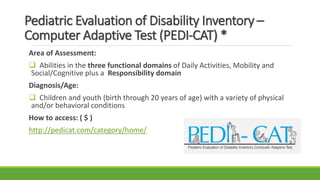 Pediatric Evaluation of Disability Inventory –
Computer Adaptive Test (PEDI-CAT) *
Area of Assessment:
 Abilities in the three functional domains of Daily Activities, Mobility and
Social/Cognitive plus a Responsibility domain
Diagnosis/Age:
 Children and youth (birth through 20 years of age) with a variety of physical
and/or behavioral conditions
How to access: ( $ )
http://pedicat.com/category/home/
 