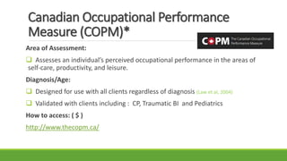 Canadian Occupational Performance
Measure (COPM)*
Area of Assessment:
 Assesses an individual’s perceived occupational performance in the areas of
self-care, productivity, and leisure.
Diagnosis/Age:
 Designed for use with all clients regardless of diagnosis (Law et al, 2004)
 Validated with clients including : CP, Traumatic BI and Pediatrics
How to access: ( $ )
http://www.thecopm.ca/
 