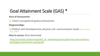 Goal Attainment Scale (GAS) *
Area of Assessment:
 Client’s occupational goal(s) achievement
Diagnosis/Age:
 Children with developmental, physical, and communication needs (McDougall &
King , 2007)
How to access: (free download)
http://canchild.ca/elearning/dcd_pt_workshop/assets/planning-interventions-
goals/goal-attainment-scaling.pdf
 