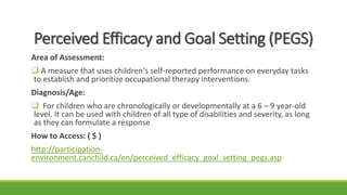 Perceived Efficacy and Goal Setting (PEGS)
Area of Assessment:
 A measure that uses children's self-reported performance on everyday tasks
to establish and prioritize occupational therapy interventions.
Diagnosis/Age:
 For children who are chronologically or developmentally at a 6 – 9 year-old
level. It can be used with children of all type of disabilities and severity, as long
as they can formulate a response
How to Access: ( $ )
http://participation-
environment.canchild.ca/en/perceived_efficacy_goal_setting_pegs.asp
 