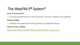The WeeFIM II® System*
Area of Assessment:
 Functional performance in three domains: self-care, mobility, and cognition
Diagnosis/Age:
 Children and adolescents with acquired or congenital disease
How to access: ($$$$)
http://www.udsmr.org/WebModules/WeeFIM/Wee_About.aspx
 
