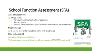 School Function Assessment (SFA)
Area of Assessment:
 Three parts:
1. Participation in school-related activities
2. Task supports
3. Activity performance of specific school-related functional activities
Diagnosis/Age:
 Used for elementary students (K-6) with disabilities
How to Access: ( $ )
www.peasronassessments.com
*http://images.pearsonclinical.com/images/assets/SFA/SFAOverview.pdf
 