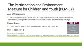 The Participation and Environment
Measure for Children and Youth (PEM-CY)
Area of Assessment:
 Parent-report measure that asks about participation in the home, school and
community, along with environmental factors within each of these settings.
Diagnosis/Age:
 Children and youth, with and with out disabilities, ages 5 - 17.
How to access: ( $ )
http://participation-
environment.canchild.ca/en/participation_environment_measure_children_youth.asp
 