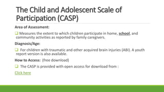 The Child and Adolescent Scale of
Participation (CASP)
Area of Assessment:
 Measures the extent to which children participate in home, school, and
community activities as reported by family caregivers.
Diagnosis/Age:
 For children with traumatic and other acquired brain injuries (ABI). A youth
report version is also available.
How to Access: (free download)
 The CASP is provided with open access for download from :
Click here
 