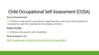 Child Occupational Self Assessment (COSA)
Area of Assessment:
 Children's and youth's perceptions regarding their own sense of occupational
competence and the importance of everyday activities
Diagnosis/Age:
 Children and youth's with disabilities
How to Access: ( $ )
http://www.cade.uic.edu/moho/productDetails.aspx?aid=3
 