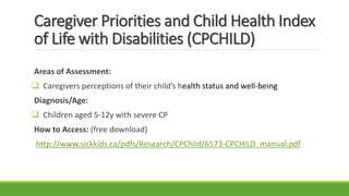 Caregiver Priorities and Child Health Index
of Life with Disabilities (CPCHILD)
Areas of Assessment:
 Caregivers perceptions of their child’s health status and well-being
Diagnosis/Age:
 Children aged 5-12y with severe CP
How to Access: (free download)
http://www.sickkids.ca/pdfs/Research/CPChild/6573-CPCHILD_manual.pdf
 