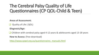 The Cerebral Palsy Quality of Life
Questionnaires (CP QOL-Child & Teen)
Areas of Assessment:
 Quality of Life ( QOL)
Diagnosis/Age:
 Children with cerebral palsy aged 4-12 years & adolescents aged 13-18 years
How to Access: (free download)
http://www.cpqol.org.au/questionnaires_manuals.html
 