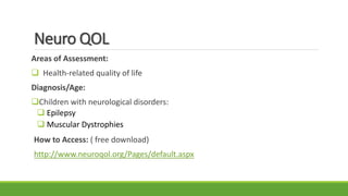 Neuro QOL
Areas of Assessment:
 Health-related quality of life
Diagnosis/Age:
Children with neurological disorders:
 Epilepsy
 Muscular Dystrophies
How to Access: ( free download)
http://www.neuroqol.org/Pages/default.aspx
 
