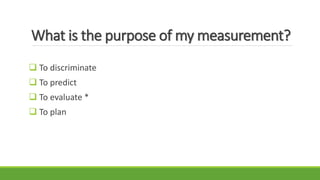 What is the purpose of my measurement?
 To discriminate
 To predict
 To evaluate *
 To plan
 