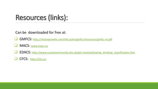 Resources (links):
Can be downloaded for free at:
 GMFCS: http://motorgrowth.canchild.ca/en/gmfcs/resources/gmfcs-er.pdf
 MACS: www.macs.nu
 EDACS: http://www.sussexcommunity.nhs.uk/get-involved/eating_drinking_classification.htm
 CFCS: http://cfcs.us
 