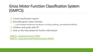 Gross Motor Function Classification System
(GMFCS)
 5 level classification system
 Describes gross motor function
 self-initiated movement (emphasis on sitting, walking, and wheeled mobility)
 Children and youth with CP
 Click on the links below for further information:
GMFCS - Original Version (1997)
GMFCS - Expanded and Revised Version (2007)
 