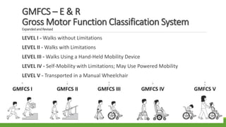 GMFCS – E & R
Gross Motor Function Classification System
ExpandedandRevised
LEVEL I - Walks without Limitations
LEVEL II - Walks with Limitations
LEVEL III - Walks Using a Hand-Held Mobility Device
LEVEL IV - Self-Mobility with Limitations; May Use Powered Mobility
LEVEL V - Transported in a Manual Wheelchair
 