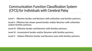 Communication Function Classification System
(CFCS) for Individuals with Cerebral Palsy
Level I - Effective Sender and Receiver with unfamiliar and familiar partners.
Level II - Effective but slower paced Sender and/or Receiver with unfamiliar
and/or familiar partners.
Level III - Effective Sender and Receiver with familiar partners.
Level IV - Inconsistent Sender and/or Receiver with familiar partners.
Level V - Seldom Effective Sender and Receiver even with familiar partners.
 